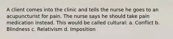 A client comes into the clinic and tells the nurse he goes to an acupuncturist for pain. The nurse says he should take pain medication instead. This would be called cultural: a. Conflict b. Blindness c. Relativism d. Imposition