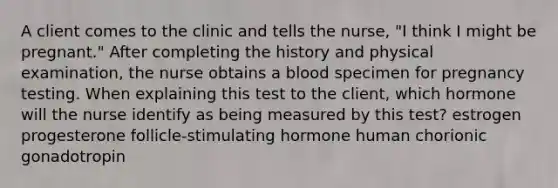 A client comes to the clinic and tells the nurse, "I think I might be pregnant." After completing the history and physical examination, the nurse obtains a blood specimen for pregnancy testing. When explaining this test to the client, which hormone will the nurse identify as being measured by this test? estrogen progesterone follicle-stimulating hormone human chorionic gonadotropin