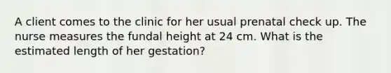 A client comes to the clinic for her usual prenatal check up. The nurse measures the fundal height at 24 cm. What is the estimated length of her gestation?