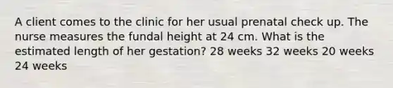 A client comes to the clinic for her usual prenatal check up. The nurse measures the fundal height at 24 cm. What is the estimated length of her gestation? 28 weeks 32 weeks 20 weeks 24 weeks