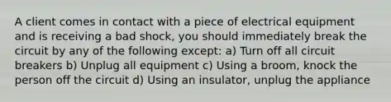 A client comes in contact with a piece of electrical equipment and is receiving a bad shock, you should immediately break the circuit by any of the following except: a) Turn off all circuit breakers b) Unplug all equipment c) Using a broom, knock the person off the circuit d) Using an insulator, unplug the appliance