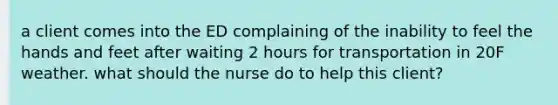 a client comes into the ED complaining of the inability to feel the hands and feet after waiting 2 hours for transportation in 20F weather. what should the nurse do to help this client?