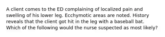 A client comes to the ED complaining of localized pain and swelling of his lower leg. Ecchymotic areas are noted. History reveals that the client got hit in the leg with a baseball bat. Which of the following would the nurse suspected as most likely?