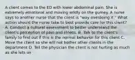 A client comes to the ED with lower abdominal pain. She is extremely emotional and moving wildly on the gurney. A nurse says to another nurse that the client is "way overdoing it." What action should the nurse take to best provide care for this client? A. Conduct a cultural assessment to better understand the client's perception of pain and illness. B. Talk to the client's family to find out if this is the normal behavior for this client C. Move the client so she will not bother other clients in the department D. Tell the physician the client is not hurting as much as she lets on