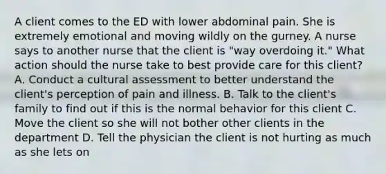 A client comes to the ED with lower abdominal pain. She is extremely emotional and moving wildly on the gurney. A nurse says to another nurse that the client is "way overdoing it." What action should the nurse take to best provide care for this client? A. Conduct a cultural assessment to better understand the client's perception of pain and illness. B. Talk to the client's family to find out if this is the normal behavior for this client C. Move the client so she will not bother other clients in the department D. Tell the physician the client is not hurting as much as she lets on