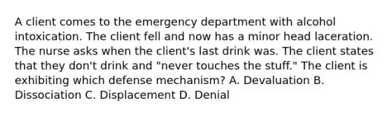 A client comes to the emergency department with alcohol intoxication. The client fell and now has a minor head laceration. The nurse asks when the client's last drink was. The client states that they don't drink and "never touches the stuff." The client is exhibiting which defense mechanism? A. Devaluation B. Dissociation C. Displacement D. Denial