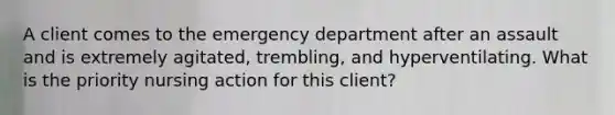 A client comes to the emergency department after an assault and is extremely agitated, trembling, and hyperventilating. What is the priority nursing action for this client?