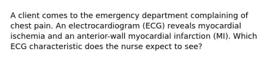 A client comes to the emergency department complaining of chest pain. An electrocardiogram (ECG) reveals myocardial ischemia and an anterior-wall myocardial infarction (MI). Which ECG characteristic does the nurse expect to see?