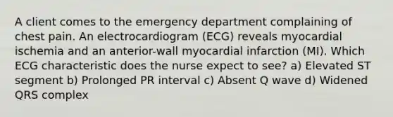 A client comes to the emergency department complaining of chest pain. An electrocardiogram (ECG) reveals myocardial ischemia and an anterior-wall myocardial infarction (MI). Which ECG characteristic does the nurse expect to see? a) Elevated ST segment b) Prolonged PR interval c) Absent Q wave d) Widened QRS complex