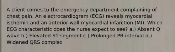 A client comes to the emergency department complaining of chest pain. An electrocardiogram (ECG) reveals myocardial ischemia and an anterior-wall myocardial infarction (MI). Which ECG characteristic does the nurse expect to see? a.) Absent Q wave b.) Elevated ST segment c.) Prolonged PR interval d.) Widened QRS complex