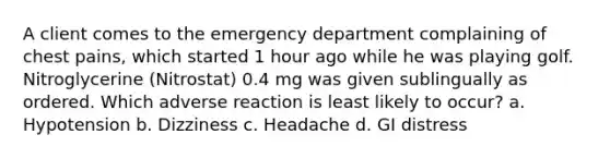 A client comes to the emergency department complaining of chest pains, which started 1 hour ago while he was playing golf. Nitroglycerine (Nitrostat) 0.4 mg was given sublingually as ordered. Which adverse reaction is least likely to occur? a. Hypotension b. Dizziness c. Headache d. GI distress