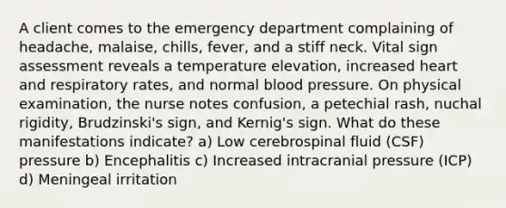 A client comes to the emergency department complaining of headache, malaise, chills, fever, and a stiff neck. Vital sign assessment reveals a temperature elevation, increased heart and respiratory rates, and normal blood pressure. On physical examination, the nurse notes confusion, a petechial rash, nuchal rigidity, Brudzinski's sign, and Kernig's sign. What do these manifestations indicate? a) Low cerebrospinal fluid (CSF) pressure b) Encephalitis c) Increased intracranial pressure (ICP) d) Meningeal irritation