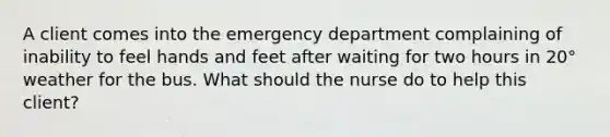 A client comes into the emergency department complaining of inability to feel hands and feet after waiting for two hours in 20° weather for the bus. What should the nurse do to help this client?