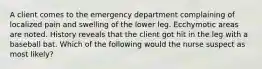 A client comes to the emergency department complaining of localized pain and swelling of the lower leg. Ecchymotic areas are noted. History reveals that the client got hit in the leg with a baseball bat. Which of the following would the nurse suspect as most likely?