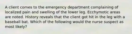 A client comes to the emergency department complaining of localized pain and swelling of the lower leg. Ecchymotic areas are noted. History reveals that the client got hit in the leg with a baseball bat. Which of the following would the nurse suspect as most likely?