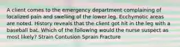 A client comes to the emergency department complaining of localized pain and swelling of the lower leg. Ecchymotic areas are noted. History reveals that the client got hit in the leg with a baseball bat. Which of the following would the nurse suspect as most likely? Strain Contusion Sprain Fracture