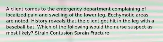 A client comes to the emergency department complaining of localized pain and swelling of the lower leg. Ecchymotic areas are noted. History reveals that the client got hit in the leg with a baseball bat. Which of the following would the nurse suspect as most likely? Strain Contusion Sprain Fracture