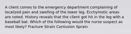 A client comes to the emergency department complaining of localized pain and swelling of the lower leg. Ecchymotic areas are noted. History reveals that the client got hit in the leg with a baseball bat. Which of the following would the nurse suspect as most likely? Fracture Strain Contusion Sprain