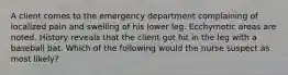 A client comes to the emergency department complaining of localized pain and swelling of his lower leg. Ecchymotic areas are noted. History reveals that the client got hit in the leg with a baseball bat. Which of the following would the nurse suspect as most likely?