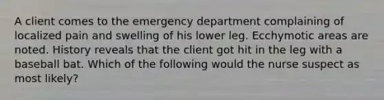 A client comes to the emergency department complaining of localized pain and swelling of his lower leg. Ecchymotic areas are noted. History reveals that the client got hit in the leg with a baseball bat. Which of the following would the nurse suspect as most likely?