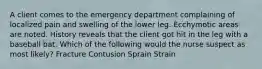 A client comes to the emergency department complaining of localized pain and swelling of the lower leg. Ecchymotic areas are noted. History reveals that the client got hit in the leg with a baseball bat. Which of the following would the nurse suspect as most likely? Fracture Contusion Sprain Strain