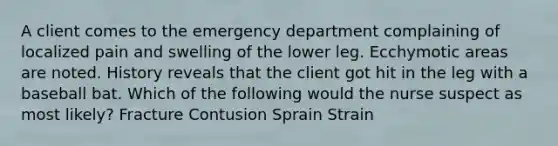 A client comes to the emergency department complaining of localized pain and swelling of the lower leg. Ecchymotic areas are noted. History reveals that the client got hit in the leg with a baseball bat. Which of the following would the nurse suspect as most likely? Fracture Contusion Sprain Strain