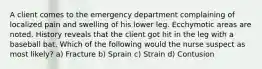 A client comes to the emergency department complaining of localized pain and swelling of his lower leg. Ecchymotic areas are noted. History reveals that the client got hit in the leg with a baseball bat. Which of the following would the nurse suspect as most likely? a) Fracture b) Sprain c) Strain d) Contusion