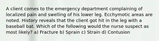 A client comes to the emergency department complaining of localized pain and swelling of his lower leg. Ecchymotic areas are noted. History reveals that the client got hit in the leg with a baseball bat. Which of the following would the nurse suspect as most likely? a) Fracture b) Sprain c) Strain d) Contusion