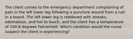 The client comes to the emergency department complaining of pain in the left lower leg following a puncture wound from a nail in a board. The left lower leg is reddened with streaks, edematous, and hot to touch, and the client has a temperature of 100.8 degrees Fahrenheit. Which condition would the nurse suspect the client is experiencing?