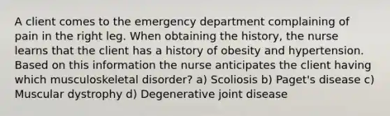 A client comes to the emergency department complaining of pain in the right leg. When obtaining the history, the nurse learns that the client has a history of obesity and hypertension. Based on this information the nurse anticipates the client having which musculoskeletal disorder? a) Scoliosis b) Paget's disease c) Muscular dystrophy d) Degenerative joint disease