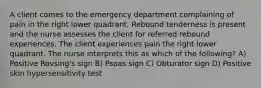 A client comes to the emergency department complaining of pain in the right lower quadrant. Rebound tenderness is present and the nurse assesses the client for referred rebound experiences. The client experiences pain the right lower quadrant. The nurse interprets this as which of the following? A) Positive Rovsing's sign B) Psoas sign C) Obturator sign D) Positive skin hypersensitivity test