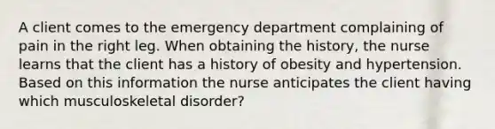 A client comes to the emergency department complaining of pain in the right leg. When obtaining the history, the nurse learns that the client has a history of obesity and hypertension. Based on this information the nurse anticipates the client having which musculoskeletal disorder?