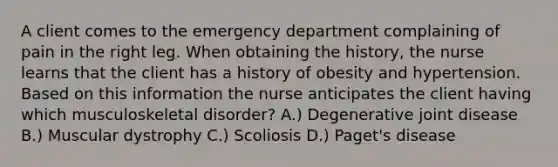 A client comes to the emergency department complaining of pain in the right leg. When obtaining the history, the nurse learns that the client has a history of obesity and hypertension. Based on this information the nurse anticipates the client having which musculoskeletal disorder? A.) Degenerative joint disease B.) Muscular dystrophy C.) Scoliosis D.) Paget's disease