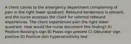 A client comes to the emergency department complaining of pain in the right lower quadrant. Rebound tenderness is present, and the nurse assesses the client for referred rebound experiences. The client experiences pain the right lower quadrant. How would the nurse document this finding? A) Positive Rovsing's sign B) Psoas sign present C) Obturator sign positive D) Positive skin hypersensitivity test