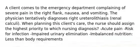 A client comes to the emergency department complaining of severe pain in the right flank, nausea, and vomiting. The physician tentatively diagnoses right ureterolithiasis (renal calculi). When planning this client's care, the nurse should assign the highest priority to which nursing diagnosis? -Acute pain -Risk for infection -Impaired urinary elimination -Imbalanced nutrition: Less than body requirements