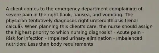 A client comes to the emergency department complaining of severe pain in the right flank, nausea, and vomiting. The physician tentatively diagnoses right ureterolithiasis (renal calculi). When planning this client's care, the nurse should assign the highest priority to which nursing diagnosis? - Acute pain - Risk for infection - Impaired urinary elimination - Imbalanced nutrition: Less than body requirements