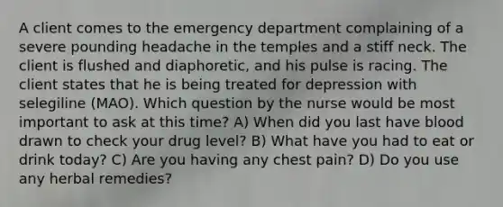 A client comes to the emergency department complaining of a severe pounding headache in the temples and a stiff neck. The client is flushed and diaphoretic, and his pulse is racing. The client states that he is being treated for depression with selegiline (MAO). Which question by the nurse would be most important to ask at this time? A) When did you last have blood drawn to check your drug level? B) What have you had to eat or drink today? C) Are you having any chest pain? D) Do you use any herbal remedies?