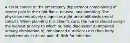 A client comes to the emergency department complaining of severe pain in the right flank, nausea, and vomiting. The physician tentatively diagnoses right ureterolithiasis (renal calculi). When planning this client's care, the nurse should assign the highest priority to which nursing diagnosis? a) Impaired urinary elimination b) Imbalanced nutrition: Less than body requirements c) Acute pain d) Risk for infection