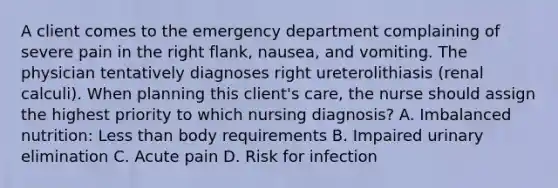 A client comes to the emergency department complaining of severe pain in the right flank, nausea, and vomiting. The physician tentatively diagnoses right ureterolithiasis (renal calculi). When planning this client's care, the nurse should assign the highest priority to which nursing diagnosis? A. Imbalanced nutrition: Less than body requirements B. Impaired urinary elimination C. Acute pain D. Risk for infection