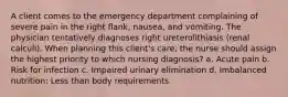 A client comes to the emergency department complaining of severe pain in the right flank, nausea, and vomiting. The physician tentatively diagnoses right ureterolithiasis (renal calculi). When planning this client's care, the nurse should assign the highest priority to which nursing diagnosis? a. Acute pain b. Risk for infection c. Impaired urinary elimination d. Imbalanced nutrition: Less than body requirements