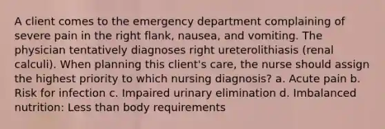 A client comes to the emergency department complaining of severe pain in the right flank, nausea, and vomiting. The physician tentatively diagnoses right ureterolithiasis (renal calculi). When planning this client's care, the nurse should assign the highest priority to which nursing diagnosis? a. Acute pain b. Risk for infection c. Impaired urinary elimination d. Imbalanced nutrition: Less than body requirements