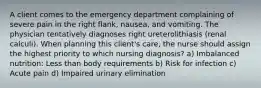 A client comes to the emergency department complaining of severe pain in the right flank, nausea, and vomiting. The physician tentatively diagnoses right ureterolithiasis (renal calculi). When planning this client's care, the nurse should assign the highest priority to which nursing diagnosis? a) Imbalanced nutrition: Less than body requirements b) Risk for infection c) Acute pain d) Impaired urinary elimination