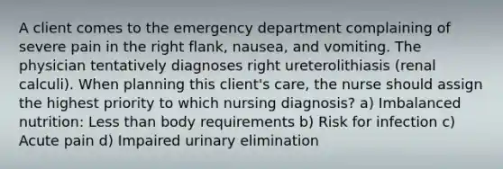 A client comes to the emergency department complaining of severe pain in the right flank, nausea, and vomiting. The physician tentatively diagnoses right ureterolithiasis (renal calculi). When planning this client's care, the nurse should assign the highest priority to which nursing diagnosis? a) Imbalanced nutrition: Less than body requirements b) Risk for infection c) Acute pain d) Impaired urinary elimination