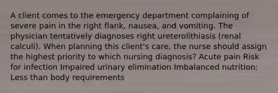 A client comes to the emergency department complaining of severe pain in the right flank, nausea, and vomiting. The physician tentatively diagnoses right ureterolithiasis (renal calculi). When planning this client's care, the nurse should assign the highest priority to which nursing diagnosis? Acute pain Risk for infection Impaired urinary elimination Imbalanced nutrition: Less than body requirements