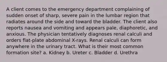 A client comes to the emergency department complaining of sudden onset of sharp, severe pain in the lumbar region that radiates around the side and toward the bladder. The client also reports nausea and vomiting and appears pale, diaphoretic, and anxious. The physician tentatively diagnoses renal calculi and orders flat-plate abdominal X-rays. Renal calculi can form anywhere in the urinary tract. What is their most common formation site? a. Kidney b. Ureter c. Bladder d. Urethra