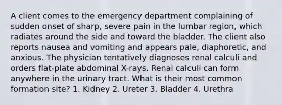 A client comes to the emergency department complaining of sudden onset of sharp, severe pain in the lumbar region, which radiates around the side and toward the bladder. The client also reports nausea and vomiting and appears pale, diaphoretic, and anxious. The physician tentatively diagnoses renal calculi and orders flat-plate abdominal X-rays. Renal calculi can form anywhere in the urinary tract. What is their most common formation site? 1. Kidney 2. Ureter 3. Bladder 4. Urethra