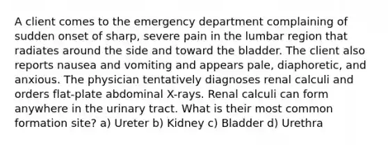 A client comes to the emergency department complaining of sudden onset of sharp, severe pain in the lumbar region that radiates around the side and toward the bladder. The client also reports nausea and vomiting and appears pale, diaphoretic, and anxious. The physician tentatively diagnoses renal calculi and orders flat-plate abdominal X-rays. Renal calculi can form anywhere in the urinary tract. What is their most common formation site? a) Ureter b) Kidney c) Bladder d) Urethra