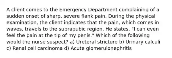 A client comes to the Emergency Department complaining of a sudden onset of sharp, severe flank pain. During the physical examination, the client indicates that the pain, which comes in waves, travels to the suprapubic region. He states, "I can even feel the pain at the tip of my penis." Which of the following would the nurse suspect? a) Ureteral stricture b) Urinary calculi c) Renal cell carcinoma d) Acute glomerulonephritis