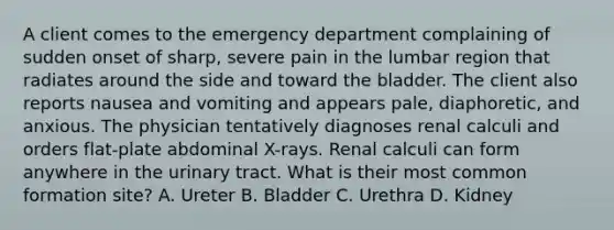 A client comes to the emergency department complaining of sudden onset of sharp, severe pain in the lumbar region that radiates around the side and toward the bladder. The client also reports nausea and vomiting and appears pale, diaphoretic, and anxious. The physician tentatively diagnoses renal calculi and orders flat-plate abdominal X-rays. Renal calculi can form anywhere in the urinary tract. What is their most common formation site? A. Ureter B. Bladder C. Urethra D. Kidney