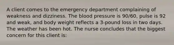 A client comes to the emergency department complaining of weakness and dizziness. The blood pressure is 90/60, pulse is 92 and weak, and body weight reflects a 3-pound loss in two days. The weather has been hot. The nurse concludes that the biggest concern for this client is: